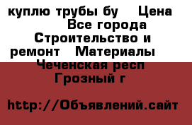 куплю трубы бу  › Цена ­ 10 - Все города Строительство и ремонт » Материалы   . Чеченская респ.,Грозный г.